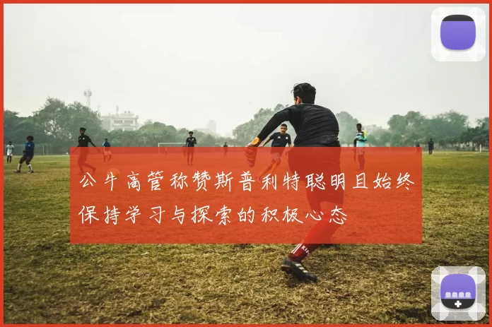 公牛高管称赞斯普利特聪明且始终保持学习与探索的积极心态