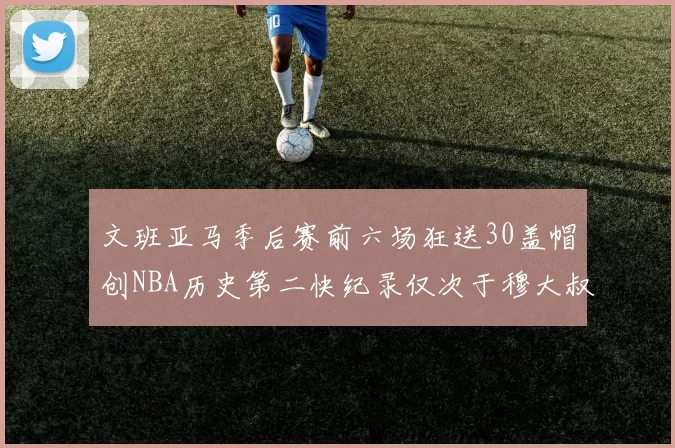 文班亚马季后赛前六场狂送30盖帽创NBA历史第二快纪录仅次于穆大叔的五场表现