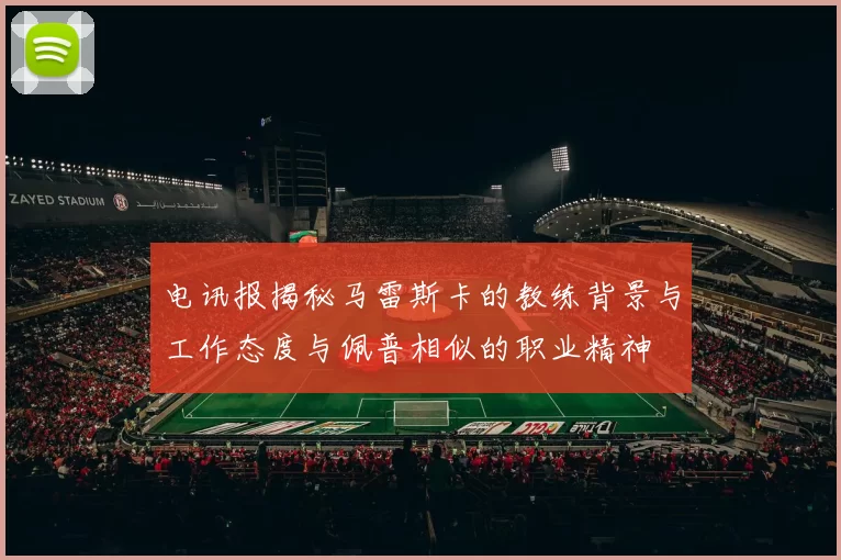电讯报揭秘马雷斯卡的教练背景与工作态度与佩普相似的职业精神
