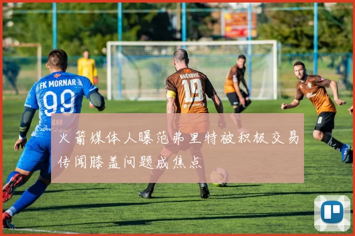 火箭媒体人曝范弗里特被积极交易传闻膝盖问题成焦点
