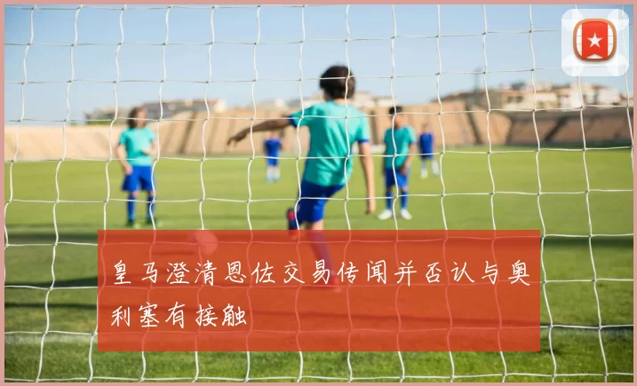 皇马澄清恩佐交易传闻并否认与奥利塞有接触
