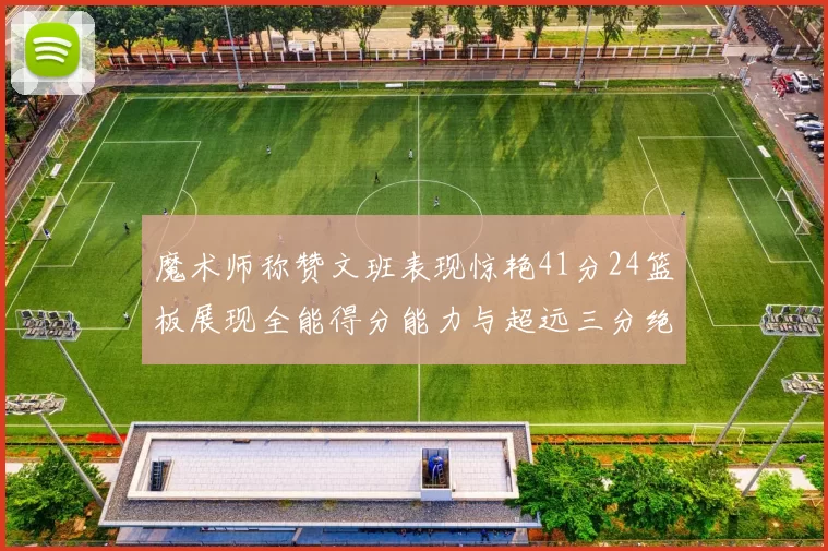 魔术师称赞文班表现惊艳41分24篮板展现全能得分能力与超远三分绝技