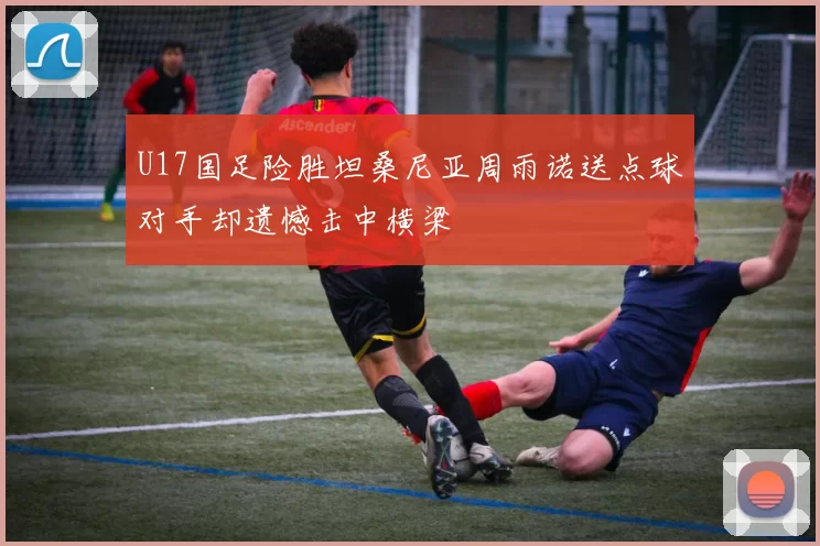 U17国足险胜坦桑尼亚周雨诺送点球对手却遗憾击中横梁