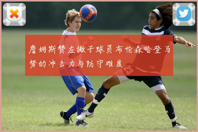 詹姆斯赞左撇子球员布伦森哈登马努的冲击力与防守难度