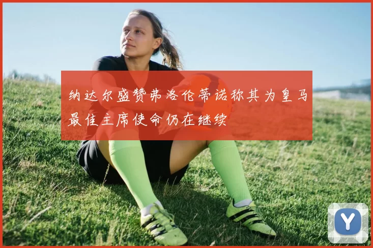 纳达尔盛赞弗洛伦蒂诺称其为皇马最佳主席使命仍在继续
