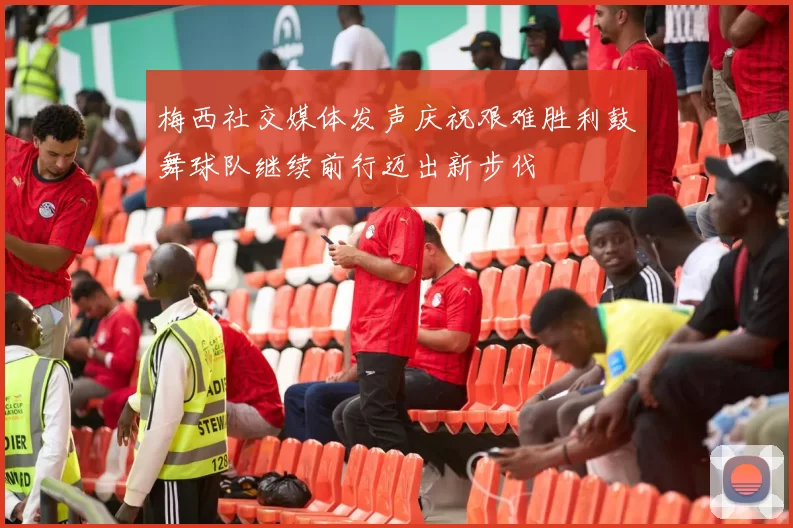 梅西社交媒体发声庆祝艰难胜利鼓舞球队继续前行迈出新步伐