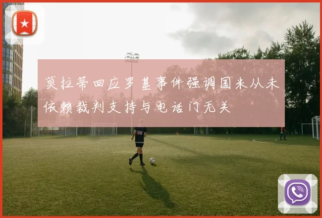 莫拉蒂回应罗基事件强调国米从未依赖裁判支持与电话门无关