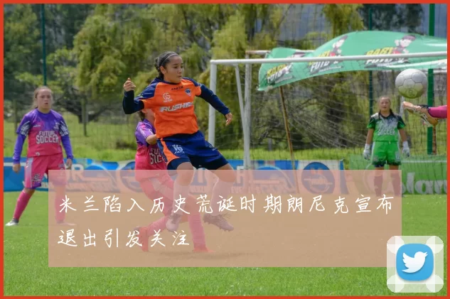 米兰陷入历史荒诞时期朗尼克宣布退出引发关注