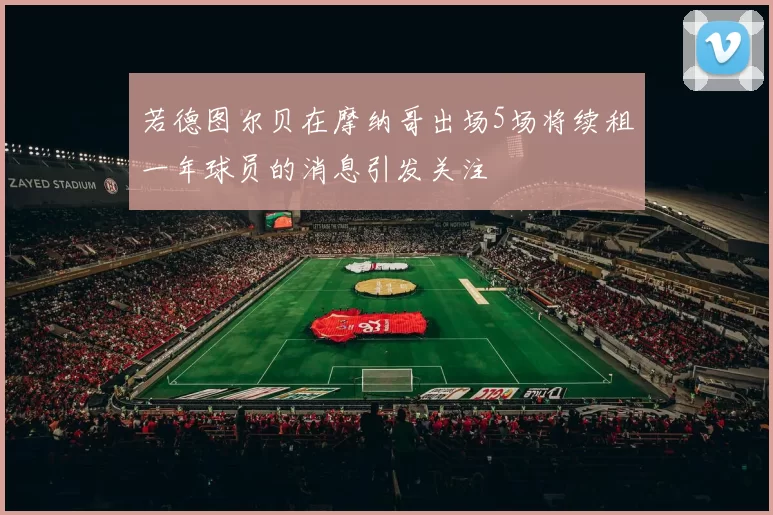 若德图尔贝在摩纳哥出场5场将续租一年球员的消息引发关注