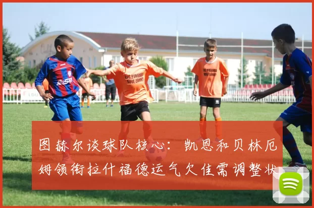 图赫尔谈球队核心：凯恩和贝林厄姆领衔拉什福德运气欠佳需调整状态