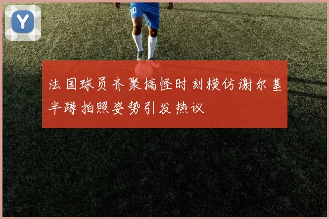 法国球员齐聚搞怪时刻模仿谢尔基半蹲拍照姿势引发热议