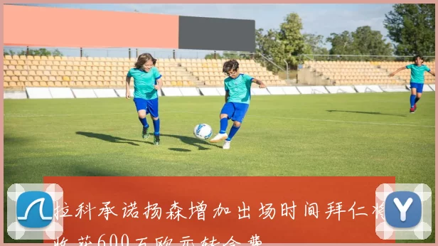 拉科承诺扬森增加出场时间拜仁将收获600万欧元转会费