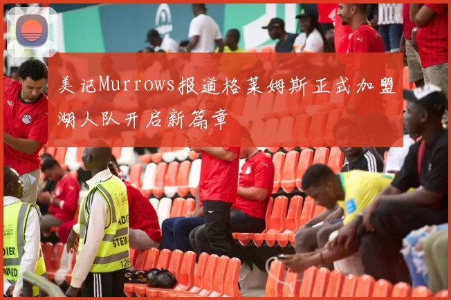 美记Murrows报道格莱姆斯正式加盟湖人队开启新篇章