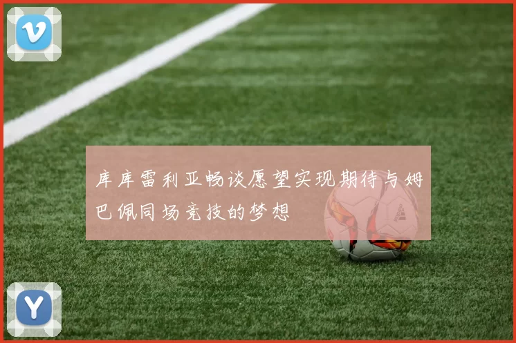 库库雷利亚畅谈愿望实现期待与姆巴佩同场竞技的梦想