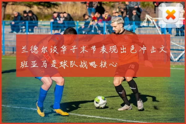 兰德尔谈华子末节表现出色冲击文班亚马是球队战略核心