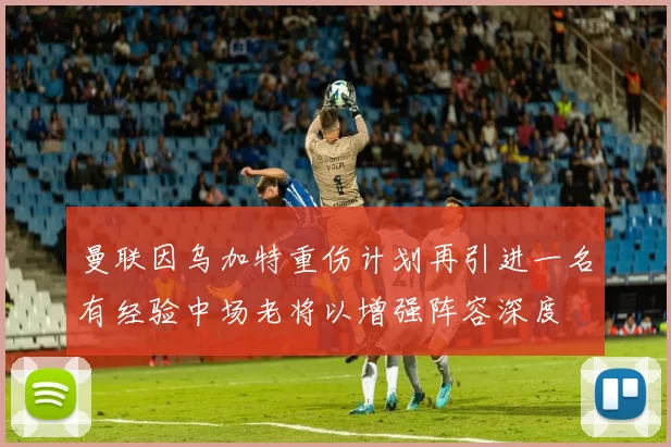 曼联因乌加特重伤计划再引进一名有经验中场老将以增强阵容深度