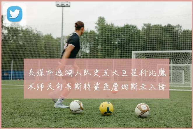 美媒评选湖人队史五大巨星科比魔术师天勾韦斯特鲨鱼詹姆斯未入榜引争议